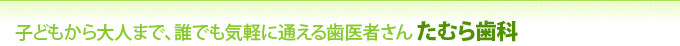 子どもから大人まで、誰でも気軽に通える歯医者さん たむら歯科