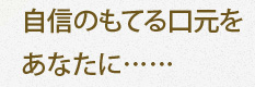 自信のもてる口元をあなたに……